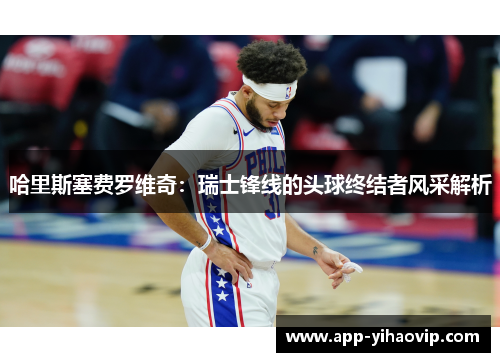 哈里斯塞费罗维奇：瑞士锋线的头球终结者风采解析