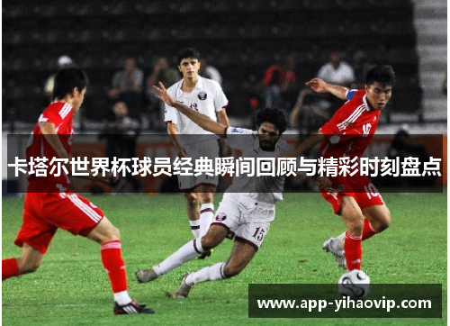 卡塔尔世界杯球员经典瞬间回顾与精彩时刻盘点
