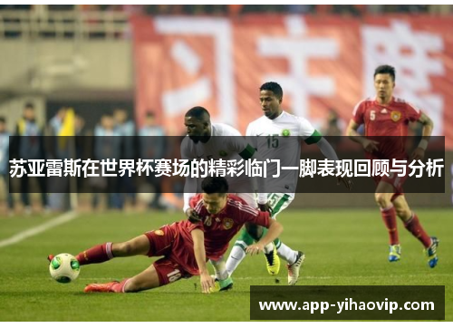 苏亚雷斯在世界杯赛场的精彩临门一脚表现回顾与分析