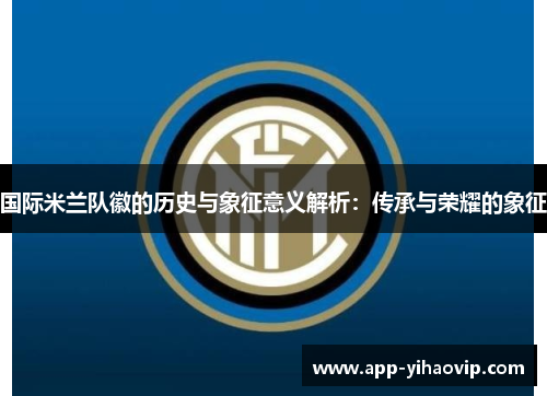 国际米兰队徽的历史与象征意义解析:传承与荣耀的象征 国际米兰队徽的历史与象征意义解析:传承与荣耀的象征