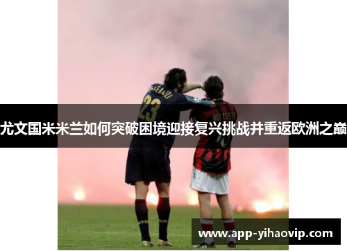 尤文国米米兰如何突破困境迎接复兴挑战并重返欧洲之巅 尤文国米米兰如何突破困境迎接复兴挑战并重返欧洲之巅