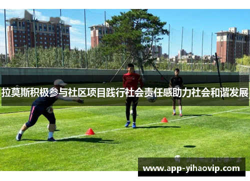 拉莫斯积极参与社区项目践行社会责任感助力社会和谐发展 拉莫斯积极参与社区项目践行社会责任感助力社会和谐发展