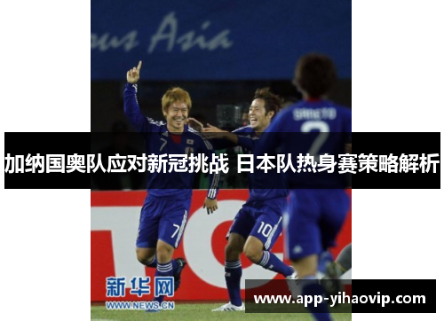 加纳国奥队应对新冠挑战 日本队热身赛策略解析 加纳国奥队应对新冠挑战 日本队热身赛策略解析