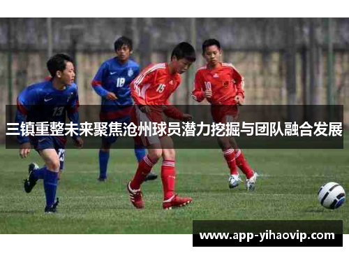 三镇重整未来聚焦沧州球员潜力挖掘与团队融合发展 三镇重整未来聚焦沧州球员潜力挖掘与团队融合发展