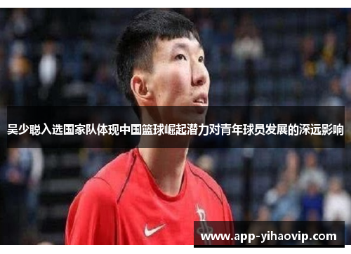 吴少聪入选国家队体现中国篮球崛起潜力对青年球员发展的深远影响 吴少聪入选国家队体现中国篮球崛起潜力对青年球员发展的深远影响