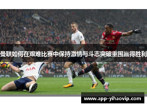 曼联如何在艰难比赛中保持激情与斗志突破重围赢得胜利