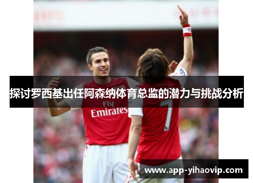 探讨罗西基出任阿森纳体育总监的潜力与挑战分析