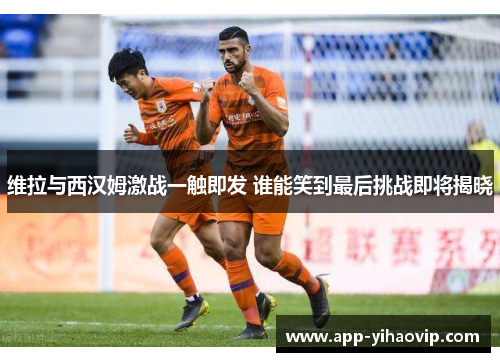 维拉与西汉姆激战一触即发 谁能笑到最后挑战即将揭晓 维拉与西汉姆激战一触即发 谁能笑到最后挑战即将揭晓