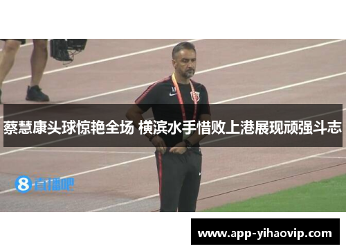 蔡慧康头球惊艳全场 横滨水手惜败上港展现顽强斗志 蔡慧康头球惊艳全场 横滨水手惜败上港展现顽强斗志