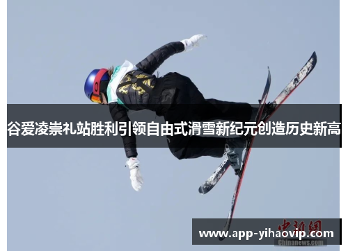 谷爱凌崇礼站胜利引领自由式滑雪新纪元创造历史新高 谷爱凌崇礼站胜利引领自由式滑雪新纪元创造历史新高