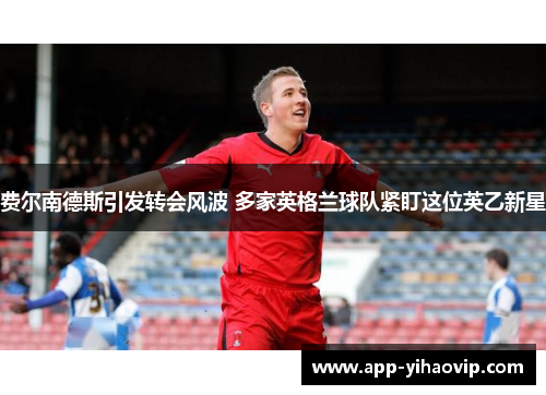 费尔南德斯引发转会风波 多家英格兰球队紧盯这位英乙新星 费尔南德斯引发转会风波 多家英格兰球队紧盯这位英乙新星