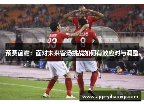 预赛前瞻：面对未来客场挑战如何有效应对与调整