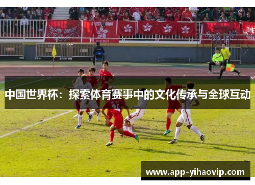 中国世界杯:探索体育赛事中的文化传承与全球互动 中国世界杯:探索体育赛事中的文化传承与全球互动