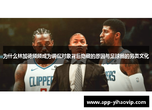 为什么林加德频频成为调侃对象背后隐藏的原因与足球圈的另类文化 为什么林加德频频成为调侃对象背后隐藏的原因与足球圈的另类文化