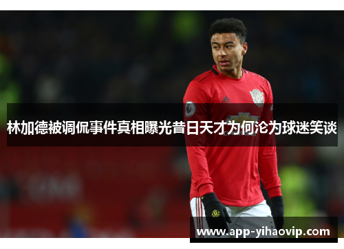 林加德被调侃事件真相曝光昔日天才为何沦为球迷笑谈 林加德被调侃事件真相曝光昔日天才为何沦为球迷笑谈